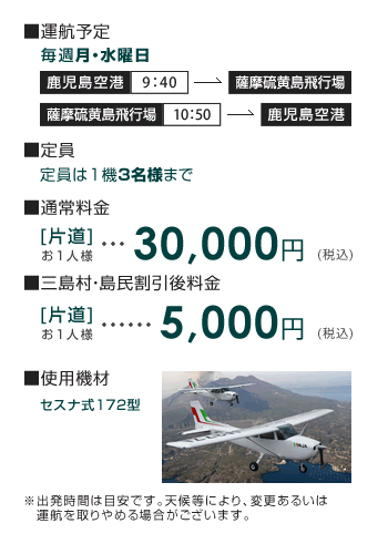 [運航予定]鹿児島空港発9：40→薩摩硫黄島飛行場着／薩摩硫黄島飛行場発10：50→鹿児島空港着 [定員] 1機3名様まで [通常料金]片道お一人様 20,370円(税込) [三島村・島民割引後料金]片道お一人様 5,000円(税込) [使用機材] セスナ式172型。出発時間は目安です。天候等により、変更あるいは運航を取りやめる場合がございます。